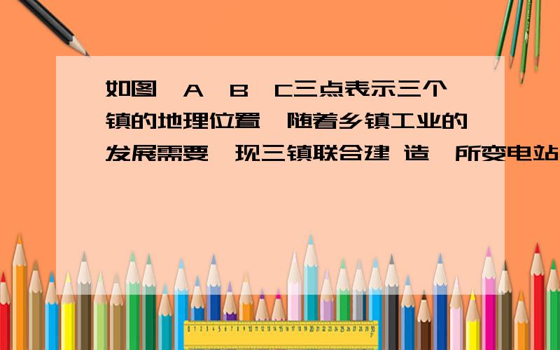 如图,A、B、C三点表示三个镇的地理位置,随着乡镇工业的发展需要,现三镇联合建 造一所变电站,要如图,A、B、C三点表示三个镇的地理位置,随着乡镇工业的发展需要,现三镇联合建造一所变电