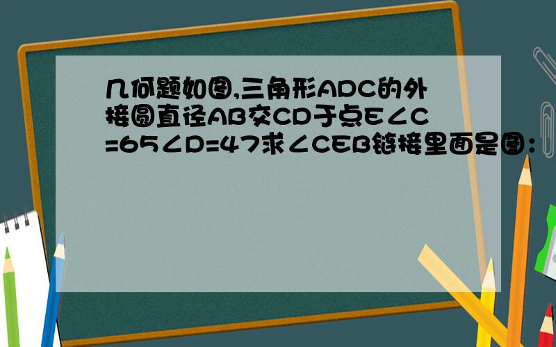 几何题如图,三角形ADC的外接圆直径AB交CD于点E∠C=65∠D=47求∠CEB链接里面是图：