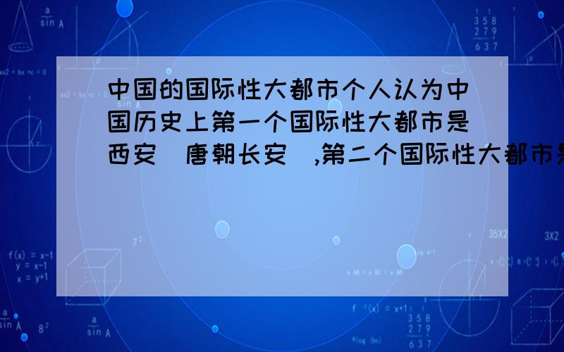 中国的国际性大都市个人认为中国历史上第一个国际性大都市是西安（唐朝长安）,第二个国际性大都市是北京（元大都）,第三个国际性大都市是上海.