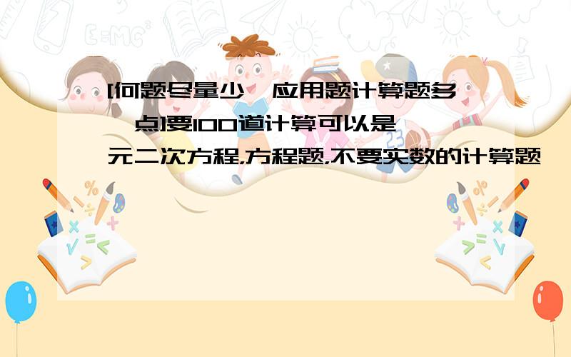 [何题尽量少,应用题计算题多一点]要100道计算可以是一元二次方程，方程题，不要实数的计算题