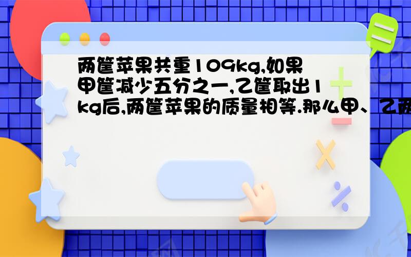 两筐苹果共重109kg,如果甲筐减少五分之一,乙筐取出1kg后,两筐苹果的质量相等.那么甲、乙两筐原来各有多少千克苹果?