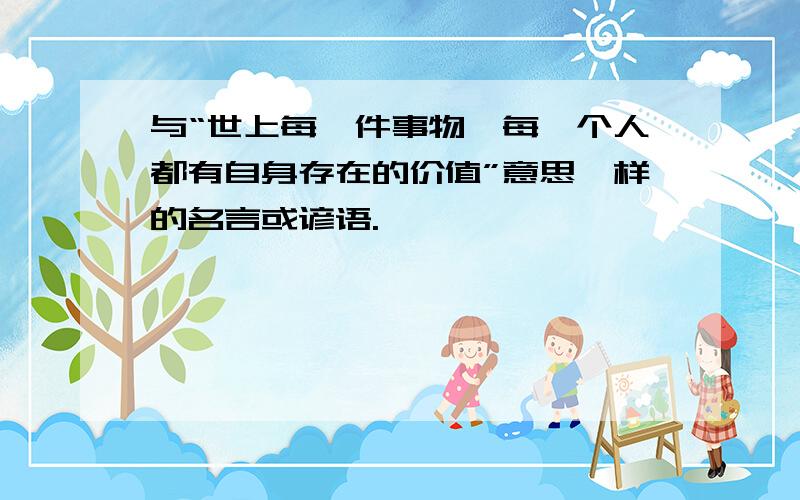 与“世上每一件事物,每一个人都有自身存在的价值”意思一样的名言或谚语.