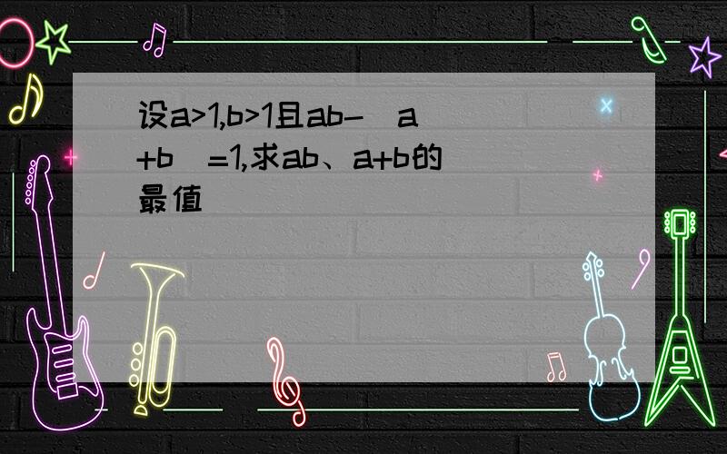 设a>1,b>1且ab-（a+b）=1,求ab、a+b的最值