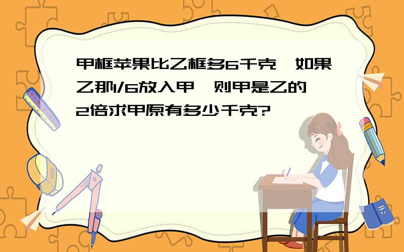 甲框苹果比乙框多6千克,如果乙那1/6放入甲,则甲是乙的2倍求甲原有多少千克?