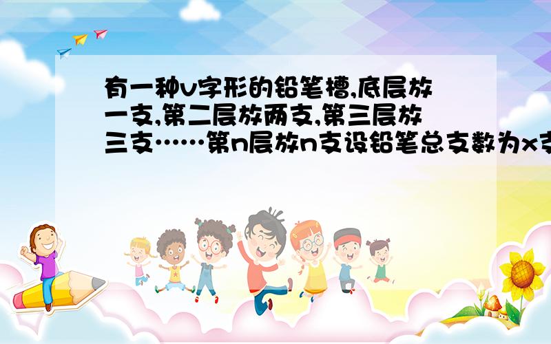 有一种v字形的铅笔槽,底层放一支,第二层放两支,第三层放三支……第n层放n支设铅笔总支数为x支 1.试求s有一种v字形的铅笔槽,底层放一支,第二层放两支,第三层放三支……第n层放n支设铅笔