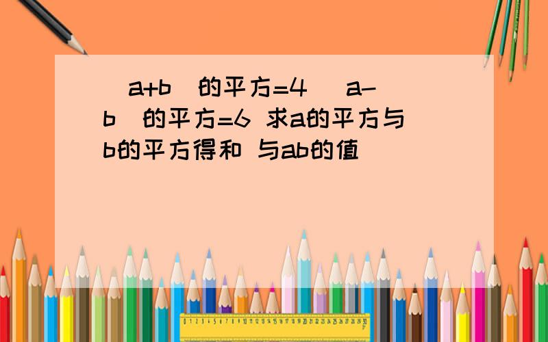 (a+b)的平方=4 （a-b)的平方=6 求a的平方与b的平方得和 与ab的值