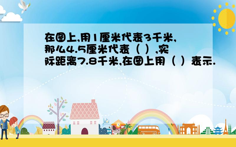 在图上,用1厘米代表3千米,那么4.5厘米代表（ ）,实际距离7.8千米,在图上用（ ）表示.