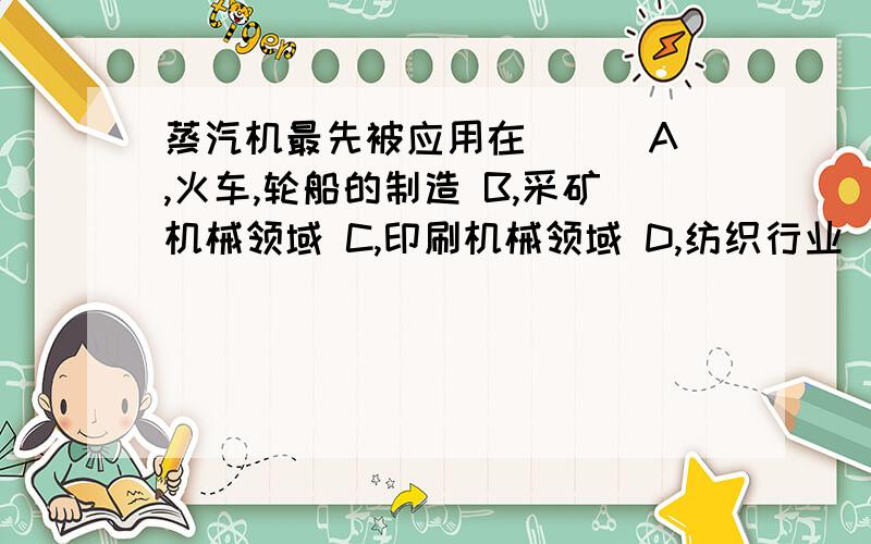 蒸汽机最先被应用在( ) A,火车,轮船的制造 B,采矿机械领域 C,印刷机械领域 D,纺织行业