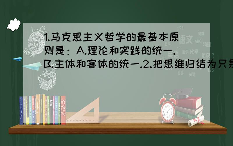 1.马克思主义哲学的最基本原则是：A.理论和实践的统一.B.主体和客体的统一.2.把思维归结为只是人脑的生理过程,这种观点是：A.辩证唯物主义观点.B.庸俗唯物主义的观点.