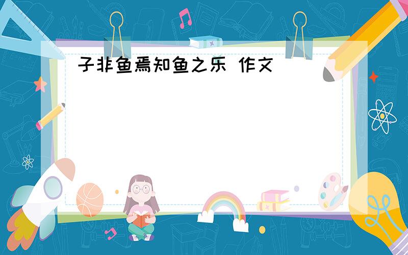 子非鱼焉知鱼之乐 作文