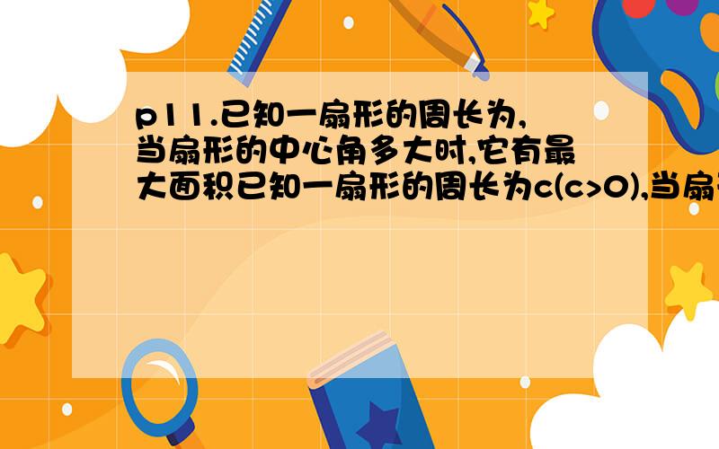 p11.已知一扇形的周长为,当扇形的中心角多大时,它有最大面积已知一扇形的周长为c(c>0),当扇形的中心角多大时，它有最大面积