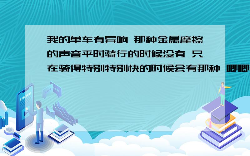 我的单车有异响 那种金属摩擦的声音平时骑行的时候没有 只在骑得特别特别快的时候会有那种 唧唧吱吱的响声（很难形容,有点类似磨链条的声音） 去店里调了很多次 空转的时候一点事都