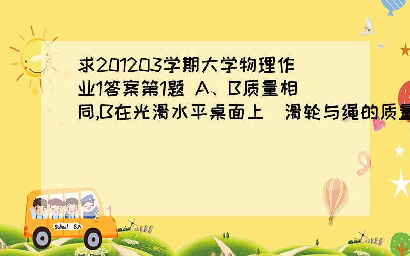 求201203学期大学物理作业1答案第1题 A、B质量相同,B在光滑水平桌面上．滑轮与绳的质量以及空气阻力均不计,滑轮与其轴之间的摩擦也不计． 系统无初速地释放,则物体A下落的加速度是：\x05A