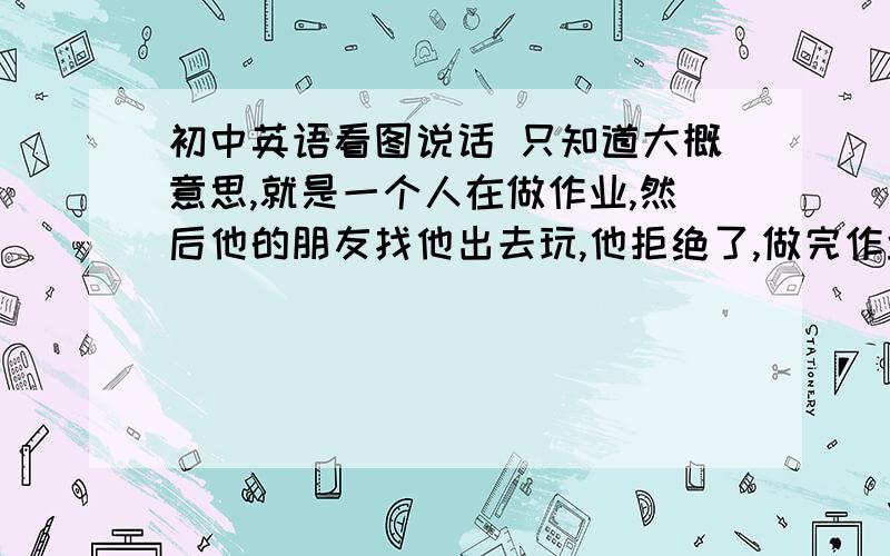 初中英语看图说话 只知道大概意思,就是一个人在做作业,然后他的朋友找他出去玩,他拒绝了,做完作业后就很高兴地出去了,求图和作文和翻译,80字以上第三人称