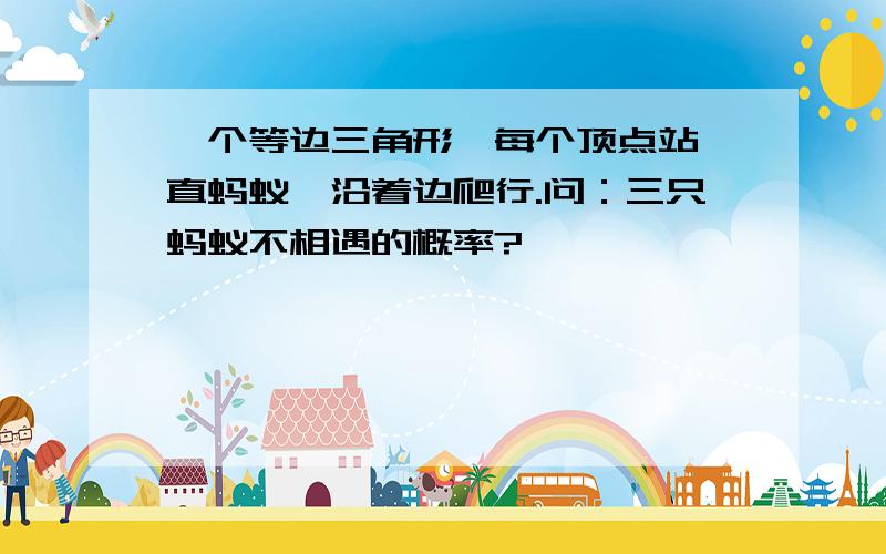 一个等边三角形,每个顶点站一直蚂蚁,沿着边爬行.问：三只蚂蚁不相遇的概率?