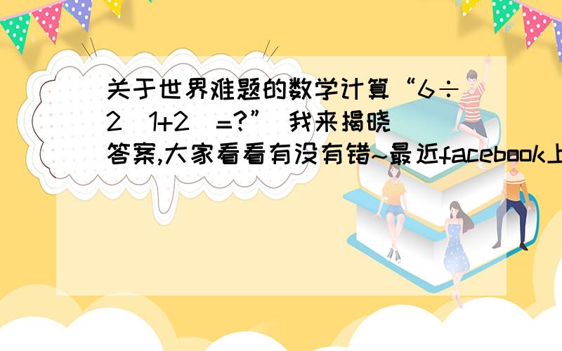 关于世界难题的数学计算“6÷2(1+2)=?” 我来揭晓答案,大家看看有没有错~最近facebook上非常流行这个数学题目,很多人是1或9,但我觉得这道题本身就有问题：答案为1的人理解是:6÷2（2+1）=6÷{2x