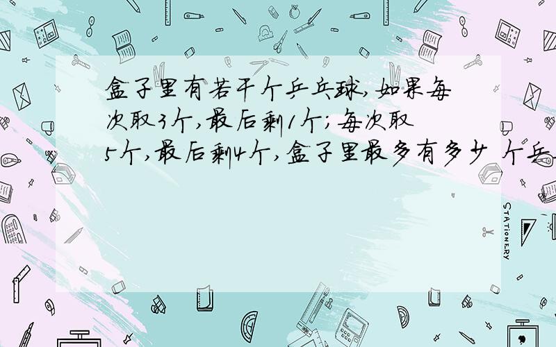 盒子里有若干个乒乓球,如果每次取3个,最后剩1个；每次取5个,最后剩4个,盒子里最多有多少 个乒乓球?