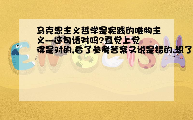 马克思主义哲学是实践的唯物主义---这句话对吗?直觉上觉得是对的,看了参考答案又说是错的,想了想,好像确实没有听说过这个提法,百度了一下,却又有篇论文的标题就是这句话,绕了半天头都