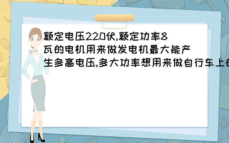 额定电压220伏,额定功率8瓦的电机用来做发电机最大能产生多高电压,多大功率想用来做自行车上的发电机,求助各位高手