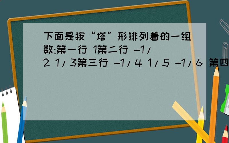 下面是按“塔”形排列着的一组数:第一行 1第二行 -1/2 1/3第三行 -1/4 1/5 -1/6 第四行 -1/7 1/8 -1/9 1/10第五行 -1/11 1/12 -1/13 1/14 -1/15…… …… …… 问：第199行第8个数是多少?-1/2008 在第几行第几个