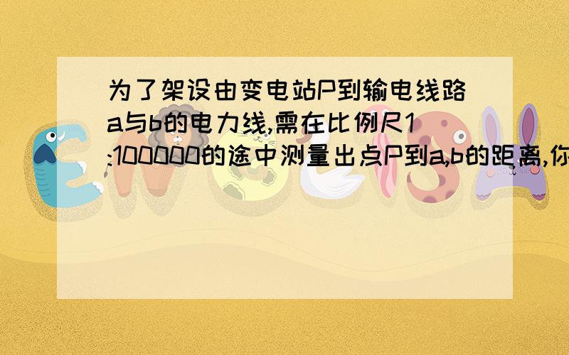 为了架设由变电站P到输电线路a与b的电力线,需在比例尺1:100000的途中测量出点P到a,b的距离,你能两处这些距离吗（精确到0.1千米）?是垂直量还是斜着量啊?我刚预习不会做.