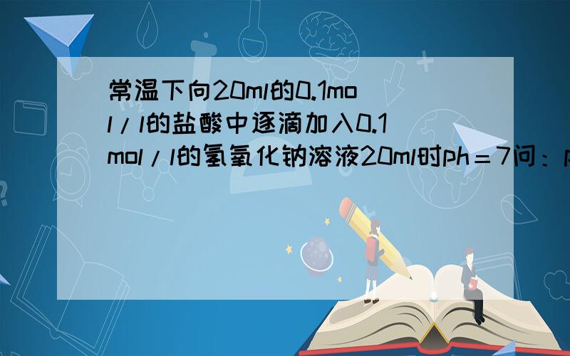 常温下向20ml的0.1mol/l的盐酸中逐滴加入0.1mol/l的氢氧化钠溶液20ml时ph＝7问：ph=2时氢氧化钠滴加了多少mlph=12时氢氧化钠滴加了多少ml