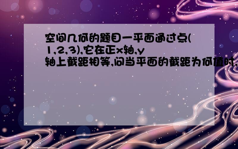 空间几何的题目一平面通过点(1,2,3),它在正x轴,y轴上截距相等,问当平面的截距为何值时,它与三个坐标面围城立体体积最小?