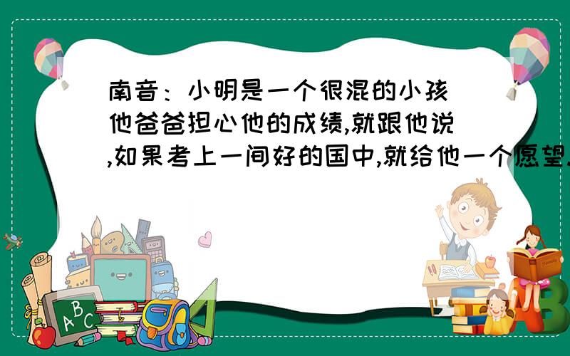 南音：小明是一个很混的小孩 他爸爸担心他的成绩,就跟他说,如果考上一间好的国中,就给他一个愿望.於是小明就很认真,结果果然考上了一间很有名的国中.他爸就说：我可以给你一个愿望