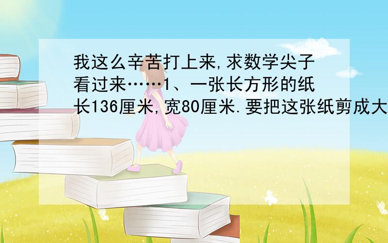 我这么辛苦打上来,求数学尖子看过来……1、一张长方形的纸长136厘米,宽80厘米.要把这张纸剪成大小相等的正方形（边长为整厘米数）,并使它们的面积尽可能大并且没有剩余,这一共可剪出