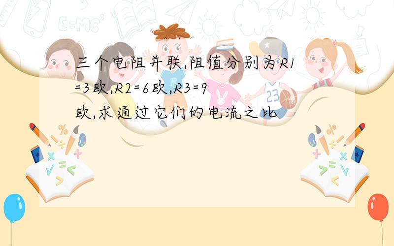 三个电阻并联,阻值分别为R1=3欧,R2=6欧,R3=9欧,求通过它们的电流之比