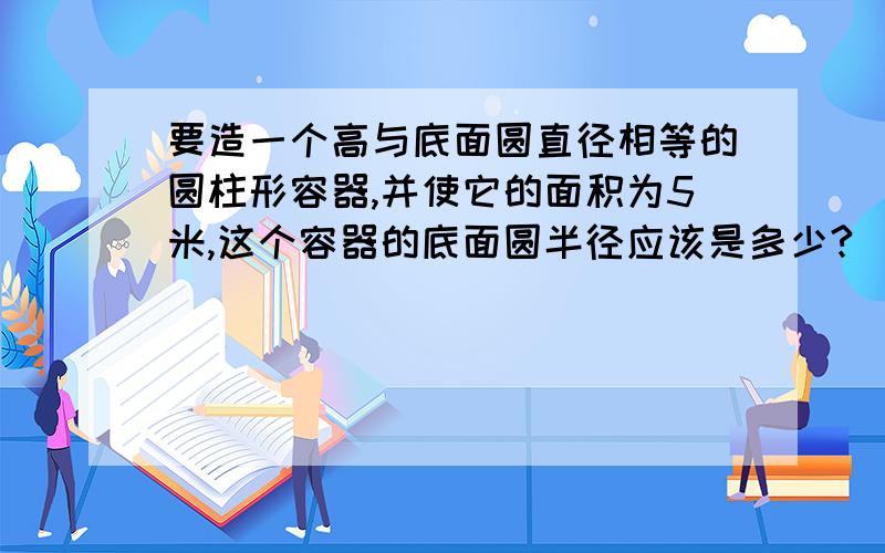 要造一个高与底面圆直径相等的圆柱形容器,并使它的面积为5米,这个容器的底面圆半径应该是多少?（圆周率去3．14结果保留2为有效数字）