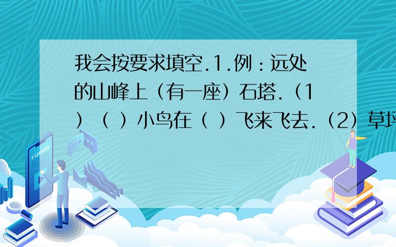 我会按要求填空.1.例：远处的山峰上（有一座）石塔.（1）（ ）小鸟在（ ）飞来飞去.（2）草坪像（ ）地毯.（3）运动员们排着（ ）队伍走过（ ）.（4）（ ）小猴子在假山上（ ）找食吃.2.