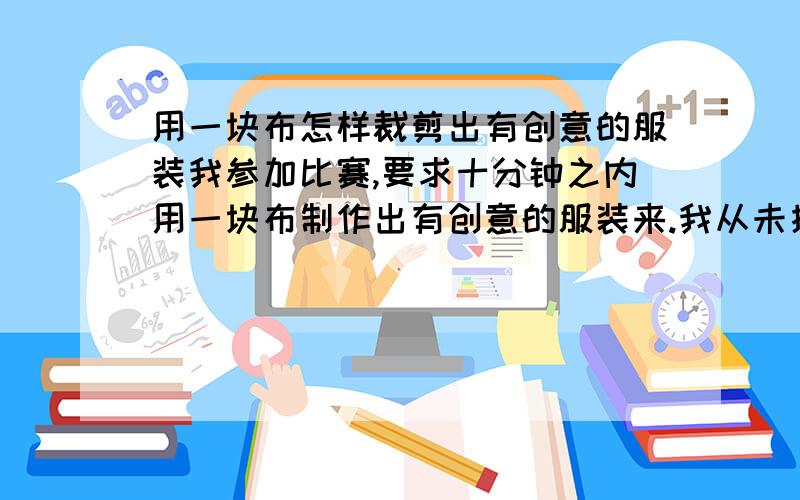 用一块布怎样裁剪出有创意的服装我参加比赛,要求十分钟之内用一块布制作出有创意的服装来.我从未接触过裁剪类的这行.希望得到指点.