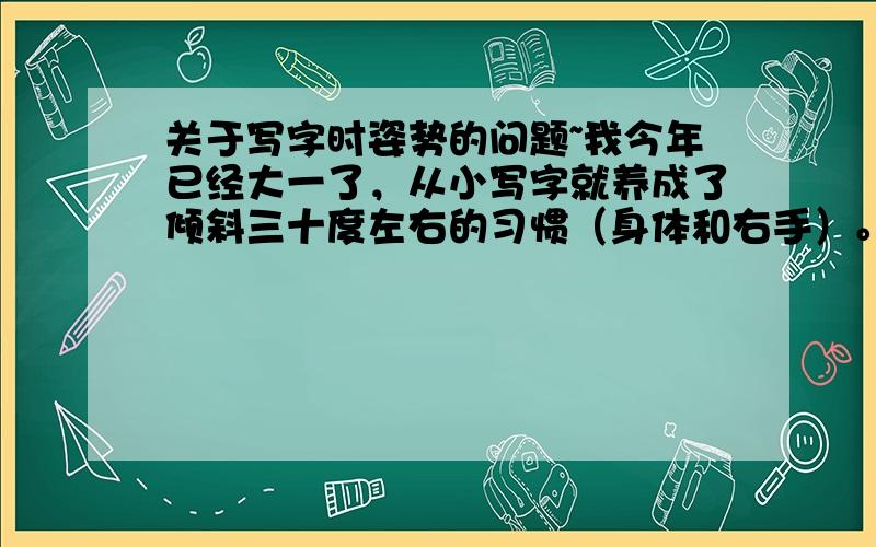 关于写字时姿势的问题~我今年已经大一了，从小写字就养成了倾斜三十度左右的习惯（身体和右手）。导致现在已经很难矫正写字姿势（歪着写的字还算不错，但只要一做正，手就有点拗不