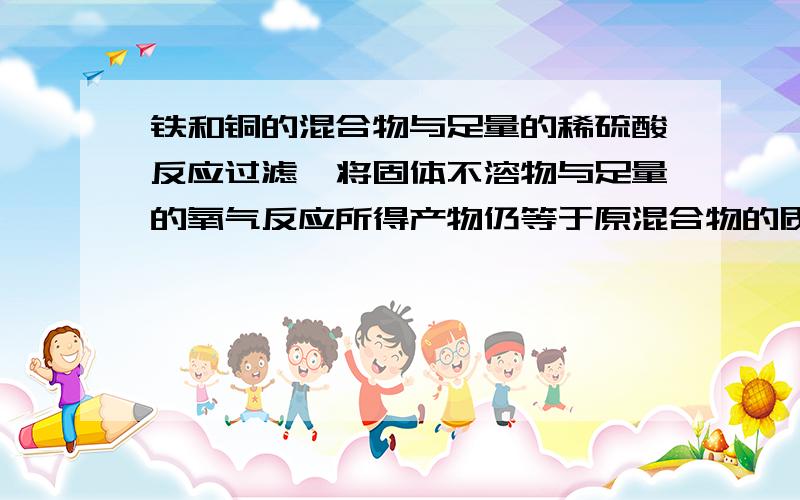 铁和铜的混合物与足量的稀硫酸反应过滤,将固体不溶物与足量的氧气反应所得产物仍等于原混合物的质量,则原混合物中铜与铁的质量比是