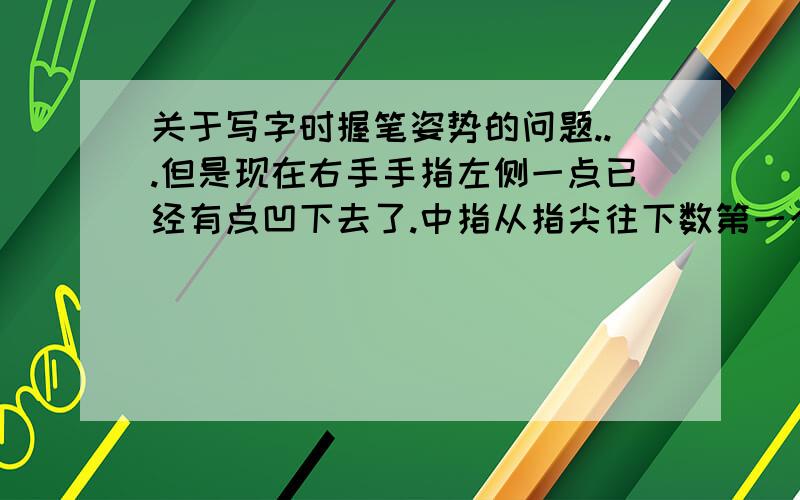 关于写字时握笔姿势的问题...但是现在右手手指左侧一点已经有点凹下去了.中指从指尖往下数第一个关节前面一点也有下凹.虽然是小事.但是毕竟不美观.(我很珍惜手的.)..请问现在怎样才能