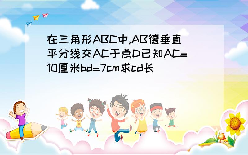 在三角形ABC中,AB德垂直平分线交AC于点D已知AC=10厘米bd=7cm求cd长