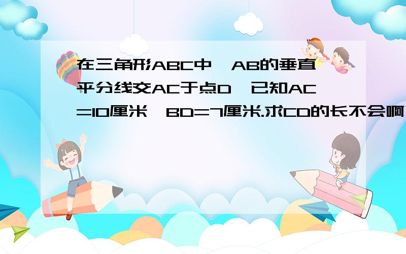 在三角形ABC中,AB的垂直平分线交AC于点D,已知AC=10厘米,BD=7厘米.求CD的长不会啊,帮忙