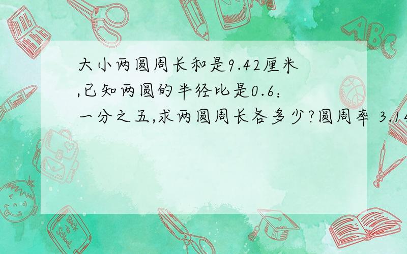 大小两圆周长和是9.42厘米,已知两圆的半径比是0.6：一分之五,求两圆周长各多少?圆周率 3.14