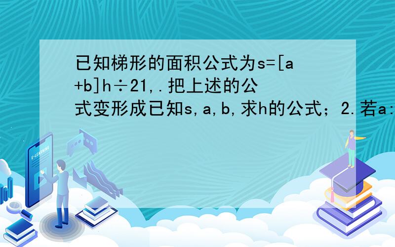 已知梯形的面积公式为s=[a+b]h÷21,.把上述的公式变形成已知s,a,b,求h的公式；2.若a:b:s=2:3:4,求h的值