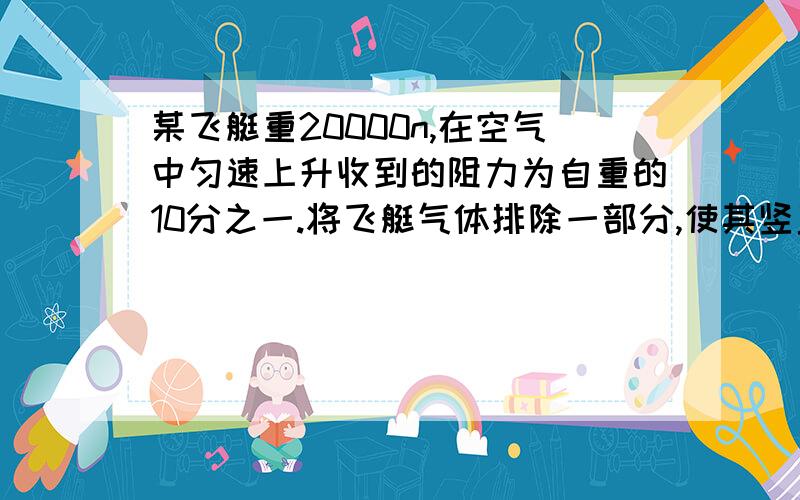 某飞艇重20000n,在空气中匀速上升收到的阻力为自重的10分之一.将飞艇气体排除一部分,使其竖直匀速下落则此时受到的空气浮力为多少?A.2*10的4次方B.1.2*10的4次方C.2.4*10的4次方D.1.8*10的4次方并