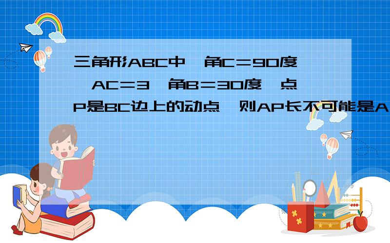 三角形ABC中,角C＝90度,AC＝3,角B＝30度,点P是BC边上的动点,则AP长不可能是A 3三角形ABC中,角C＝90度,AC＝3,角B＝30度,点P是BC边上的动点,则AP长不可能是A 3.5 B 4.2 C 5.8 D 7