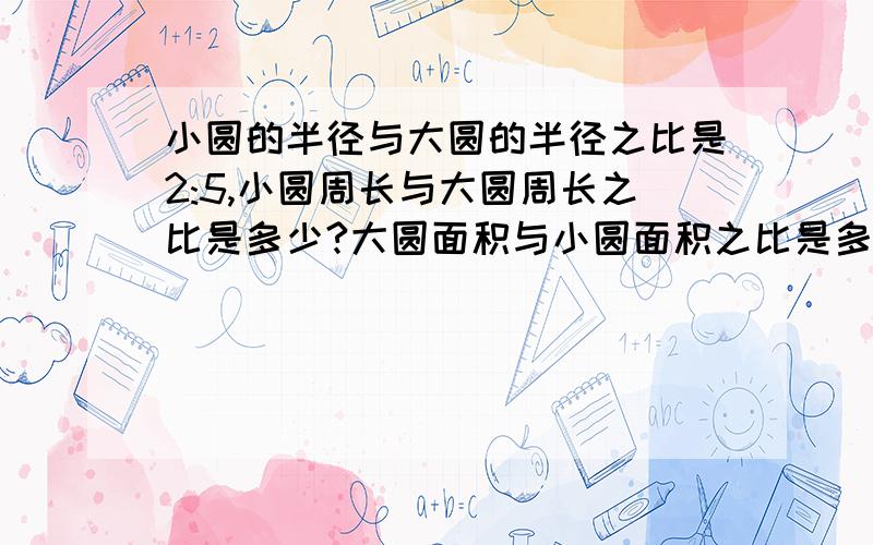 小圆的半径与大圆的半径之比是2:5,小圆周长与大圆周长之比是多少?大圆面积与小圆面积之比是多少?