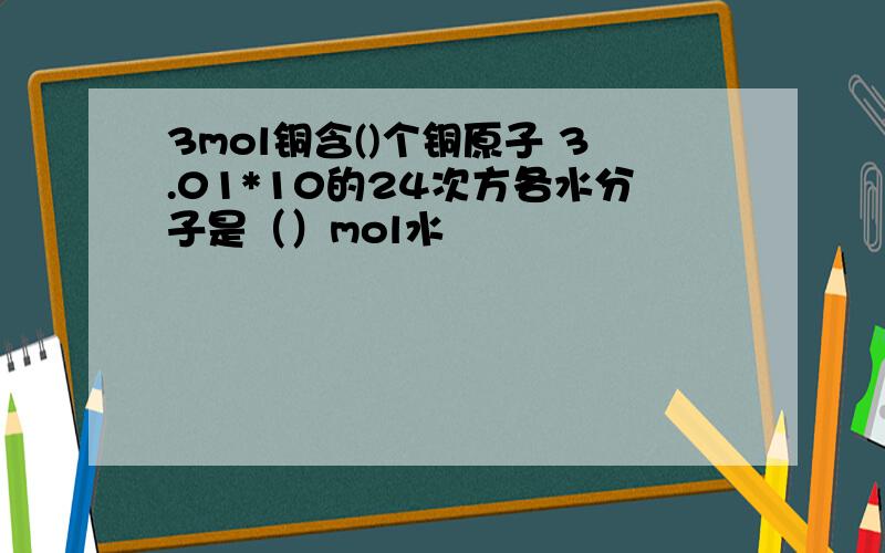 3mol铜含()个铜原子 3.01*10的24次方各水分子是（）mol水