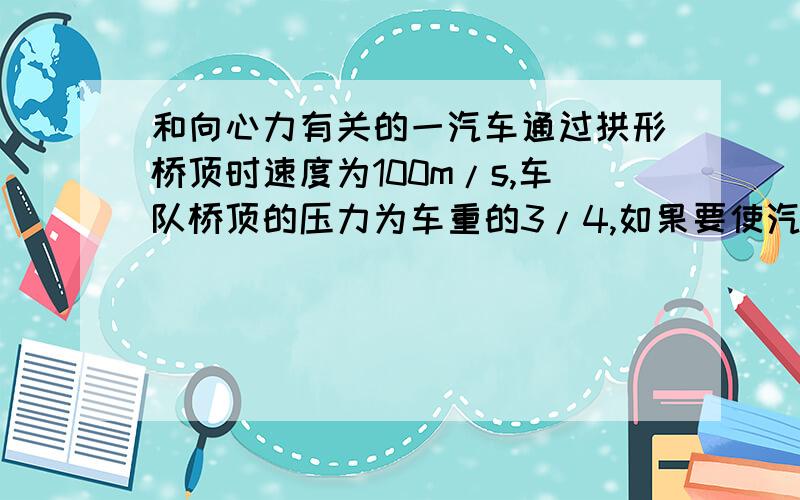 和向心力有关的一汽车通过拱形桥顶时速度为100m/s,车队桥顶的压力为车重的3/4,如果要使汽车在桥顶对桥面无压力,车速至少为?此题是否先求半径?再求车速,请各位告诉一下为什么是 重力-压