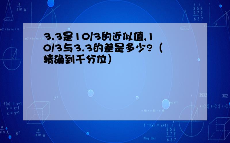 3.3是10/3的近似值,10/3与3.3的差是多少?（精确到千分位）