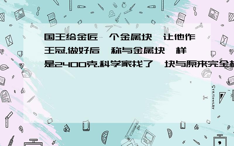 国王给金匠一个金属块,让他作王冠.做好后一称与金属块一样是2400克.科学家找了一块与原来完全相同的厘米,这块 金属的密度是多大,金属块最有可能是哪种金属快