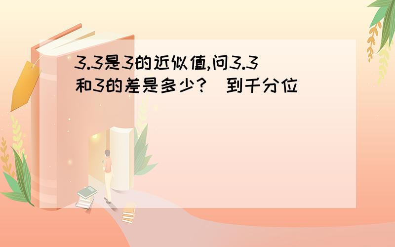 3.3是3的近似值,问3.3和3的差是多少?（到千分位）