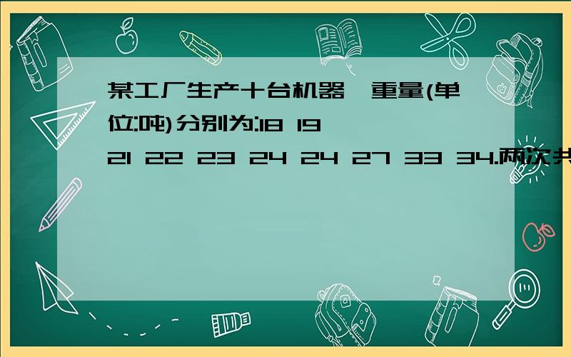 某工厂生产十台机器,重量(单位:吨)分别为:18 19 21 22 23 24 24 27 33 34.两次共运走9台,并且第一次运走机器的总重量是第二次运走的2倍,求剩下的这台机器的重量是多少吨?