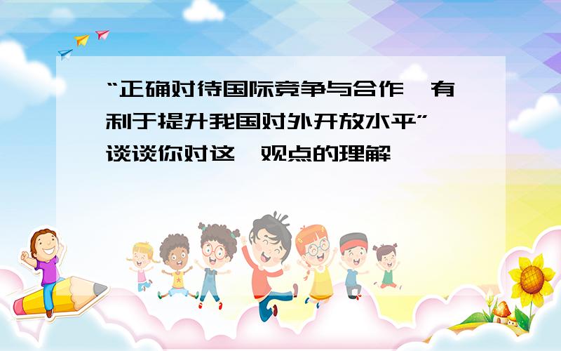 “正确对待国际竞争与合作,有利于提升我国对外开放水平” 谈谈你对这一观点的理解